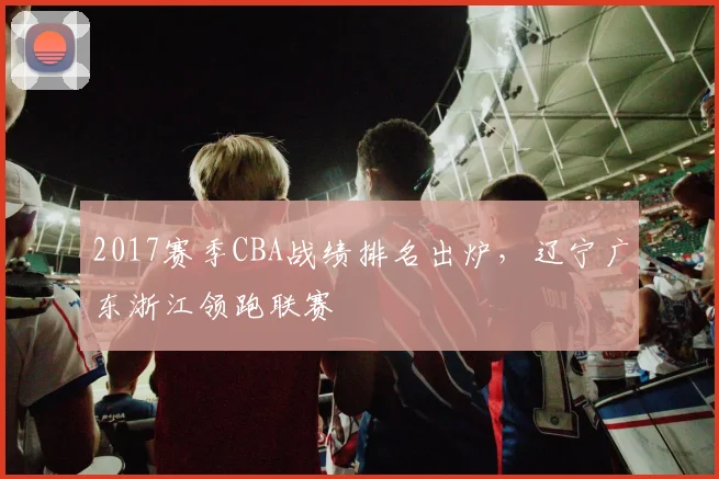 2017赛季CBA战绩排名出炉，辽宁广东浙江领跑联赛