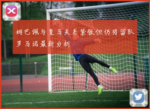 姆巴佩与皇马关系紧张但仍将留队罗马诺最新分析