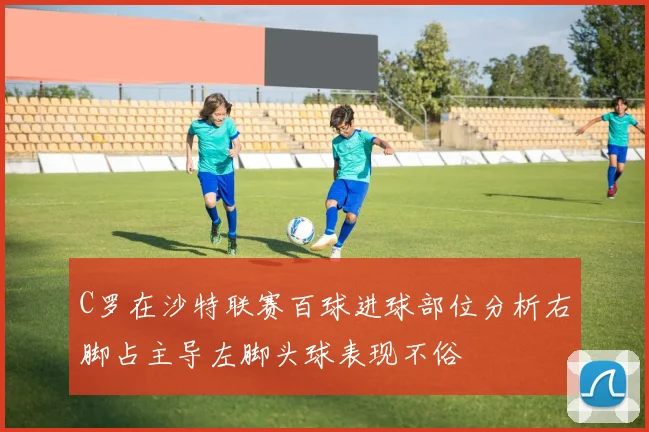 C罗在沙特联赛百球进球部位分析右脚占主导左脚头球表现不俗