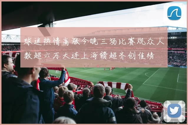 球迷热情高涨今晚三场比赛观众人数超六万大连上海赣超齐创佳绩